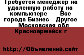 Требуется менеджер на удаленную работу на компьютере!!  - Все города Бизнес » Другое   . Московская обл.,Красноармейск г.